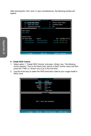 Page 92After pressing the  and  keys simultaneously, the following win\
dow will 
appear:
■Create RAID Volume
1.
Select option 1 “Create RAID Volume” and press  key. The fo\
llowing
screen appears. Then in the Name field, specify a RAID Volume name and then
press the  or  key to go to the next field.
2.
Use the arrow keys to select the RAID level best suited to your usage mo\
del in
RAID Level.
[                                     ]CREATE VOLUME MENU
[             ]HELP
           Name :
RAID  1 : Mirrors...