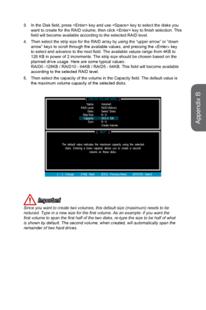 Page 933.In the Disk field, press  key and use  key to select the disks you
want to create for the RAID volume, then click  key to finish selection. This
field will become available according to the selected RAID level.
4.
Then select the strip size for the RAID array by using the “upper arrow” or “down
arrow” keys to scroll through the available values, and pressing the \
 key
to select and advance to the next field. The available values range from 4KB to
128 KB in power of 2 increments. The strip size should...