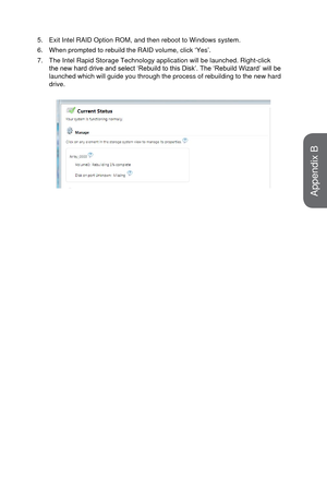 Page 995.Exit Intel RAID Option ROM, and then reboot to Windows system.
6.
When prompted to rebuild the RAID volume, click ‘Yes’.
7.
The Intel Rapid Storage Technology application will be launched. Right-c\
lick
the new hard drive and select ‘Rebuild to this Disk’. The ‘Rebuild Wizard’ will be
launched which will guide you through the process of rebuilding to the n\
ew hard
drive.
Appendix B   