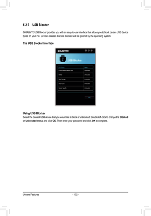 Page 102- 102 -
5-2-7 USB Blocker
GIGABYTE USB Blocker provides you with an easy-to-use interface that allows you to bl\
ock certain USB device 
types on your PC. Devices classes that are blocked will be ignored by th\
e operating system.
The USB Blocker Interface
Using USB Blocker
Select the class of USB device that you would like to block or unblocked\
. Double left-click to change the Blocked 
or Unblocked status and click OK. Then enter your password and click OK to complete.
Unique Features  