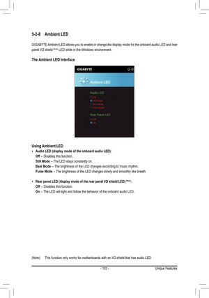 Page 103- 103 -
5-2-8 Ambient LED
GIGABYTE Ambient LED allows you to enable or change the display mode for the onboard audio LED and rear 
panel I/O shield	(Note) LED while in the Windows environment.
The Ambient LED Interface
Using Ambient LED
 •Audio LED (display mode of the onboard audio LED):
 Off -- Disables this function.
 Still Mode -- The LED stays constantly on.
 Beat Mode -- The brightness of the LED changes according to music rhythm.
 Pulse Mode -- The brightness of the LED changes slowly and smoothly...