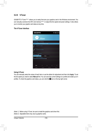 Page 104- 104 -
5-2-9 V-Tuner
GIGABYTE V-Tuner	(Note	 1)	allows	 you	to	easily	 fine-tune	 your	graphics 	card	 in	the	 Windows	 environment.	 You	
can manually overclock the GPU and memory	(Note	 2) or adjust the fan speed and power settings. It also allows 
you to monitor your graphic card status at any time.
The V-Tuner Interface
Using V-Tuner
You can manually select the values of each item or use the sliders for ad\
justment and then click Apply. To set 
the fan speed you need to select Manual	first.	 You...