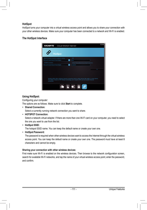 Page 111-  111  -
HotSpot
HotSpot turns your computer into a virtual wireless access point and allows you \
to share your connection with 
your other wireless devices. Make sure your computer has been connected to a network and Wi-Fi is enabled. 
The HotSpot Interface
Using HotSpot:
Configuring	your	computer:
The options are as follows. Make sure to click Start to complete.
 •Shared Connection:
 Select a currently running network connection you want to share.
 •HOTSPOT Connection:
 Select a network virtual...