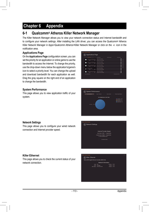 Page 113- 113 -
Chapter 6 Appendix
6-1 Qualcomm® Atheros Killer Network Manager
The Killer Network Manager allows you to view your network connection st\
atus and Internet bandwidth and 
to	configure	 your	network	 settings.	 After	installing	 the	LAN	 driver,	 you	can	access	 the	Qualcomm® Atheros 
Killer Network Manager in Apps>Qualcomm Atheros>Killer Network Manager or click on the  icon in the 
notification	area.
Network Settings
This	 page	 allows	 you	to	configure	 your	wired	 network	
connection and...