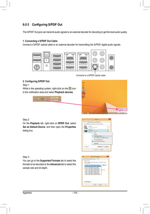 Page 118- 118 -
6-2-3	 Configuring	S/PDIF	Out
The S/PDIF Out jack can transmit audio signals to an external decoder fo\
r decoding to get the best audio quality.
1. Connecting a S/PDIF Out Cable:
Connect a S/PDIF optical cable to an external decoder for transmitting t\
he S/PDIF digital audio signals.
2.	Configuring	S/PDIF	Out:
Step 1:
While in the operating system, right-click on the  icon 
in	the	notification	area	and	select	Playback devices.
Step 2:
On the Playback tab, right-click on SPDIF Out, select 
Set...