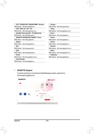 Page 136- 136 -
 •G.B.T. TECHNOLOGY TRADING GMBH - Germany
WEB address : http://www.gigabyte.de
 •G.B.T. TECH. CO., LTD. - U.K.
WEB address : http://www.giga-byte.co.uk
 •Giga-Byte Technology B.V. - The Netherlands
WEB address : http://www.giga-byte.nl
 •GIGABYTE TECHNOLOGY FRANCE - France
WEB address : http://www.gigabyte.fr
 •Sweden
WEB address : http://www.gigabyte.se
 •Italy
WEB address : http://www.giga-byte.it
 •Spain
WEB address : http://www.giga-byte.es
 •Greece
WEB address : http://www.gigabyte.com.gr...