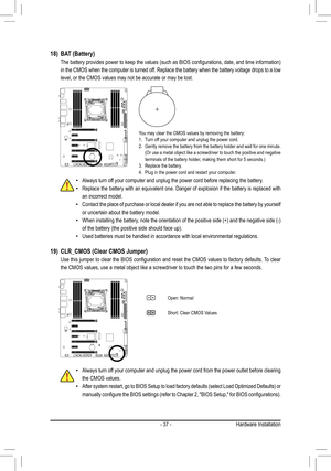 Page 37- 37 -
18) BAT (Battery)
	 The	 battery	provides	 power	to	keep	 the	values	 (such	as	BIOS	 configurations,	 date,	and	time	 information)	
in the CMOS when the computer is turned off. Replace the battery when the battery voltage drops to a low 
level, or the CMOS values may not be accurate or may be lost.
You may clear the CMOS values by removing the battery:1. Turn off your computer and unplug the power cord.2. Gently remove the battery from the battery holder and wait for one minut\
e. (Or	use	 a	metal...