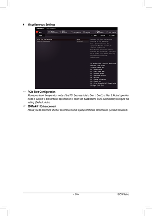 Page 55- 55 -
 `Miscellaneous Settings
 &PCIe	Slot	Configuration
 Allows you to set the operation mode of the PCI Express slots to Gen 1, Gen 2, or Gen 3. Actual operation 
mode	 is	subject	 to	the	 hardware	 specification 	of	 each	 slot.	Auto	lets	 the	BIOS	 automatically	 configure	this	
setting.	(Default:	 Auto)
 &3DMark01 Enhancement
	 Allows	you	to	determine	whether	to	enhance	some	legacy	benchmark	performance. 	(Default:	Disabled)
BIOS Setup  