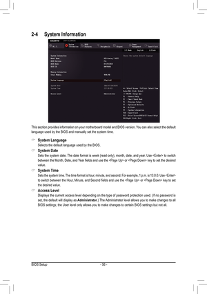 Page 56- 56 -
2-4 System Information
This section provides information on your motherboard model and BIOS version. You can also select the default 
language used by the BIOS and manually set the system time.
 &System Language
 Selects the default language used by the BIOS.
 &System Date
	 Sets	the	system	 date.	The	date	format	is	week	(read-only),	month,	date,	and	year.	Use		to	switch	
between	 the	Month,	 Date,	and	Year	 fields	 and	use	the		or		 key	to	set	 the	 desired	
value.
 &System Time
  Sets the system...