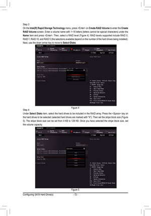 Page 72- 72 -
Step 3:
On the Intel(R) Rapid Storage Technology menu, press  on Create RAID Volume to enter the Create 
RAID Volume	screen.	 Enter	a	volume	 name	with	1~16	 letters	 (letters	 cannot	be	special	 characters)	 under	the	
Name	item	 and	press	 .	 Then,	select	a	 RAID	 level	(Figure	 4).	RAID	 levels	 supported	 include	RAID	0,	
RAID	1,	RAID	 10,	and	 RAID	 5	(the	 selections	 available	depend	on	the	 number	 of	the	 hard	 drives	 being	installed). 	
Next, use the down arrow key to move to Select...