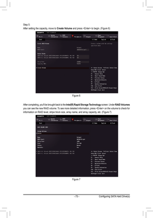 Page 73- 73 -
Step 5:
After setting the capacity, move to Create Volume	and	press		to	begin.	(Figure	6)
After completing, you'll be brought back to the Intel(R) Rapid Storage Technology screen. Under RAID Volumes 
you can see the new RAID volume. To see more detailed information, press  on the volume to check fo\
r 
information	on	RAID	level,	stripe	block	size,	array	name,	and	array	capacity,	etc.	(Figure	7)
Figure 6
Figure 7
Configuring	SATA	Hard	Drive(s)  