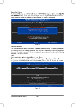 Page 80- 80 -
Delete RAID Volume
To delete a RAID array, select Delete RAID Volume in MAIN MENU and press . In the DELETE 
VOLUME MENU section, use the up or down arrow key to select the array to be deleted and press . 
When	prompted	to	confirm	your	selection	(Figure	19),	press		to	confirm	or		to	abort.
Figure 19
Acceleration Options
This	option	 allows	 you	to	view	 the	status	 of	your	 accelerated	 drive/volume	 (Figure	20)	created	 using	the	Intel®  
IRST utility. In case you are unable to run the Intel®...