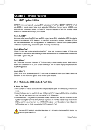 Page 87- 87 -
5-1 BIOS Update Utilities
GIGABYTE motherboards provide two unique BIOS update tools, Q-Flash™ and @BIOS™. GIGABYTE Q-Flash 
and @BIOS are easy-to-use and allow you to update the BIOS without the need to enter MS-DOS mode. \
Additionally, this motherboard features the DualBIOS™ design and supports Q-Flash Plus, providing multiple 
protection for the safety and stability of your computer.
What is DualBIOS™?
Motherboards that support DualBIOS have two BIOS onboard, a main BIOS and a backup BIOS....