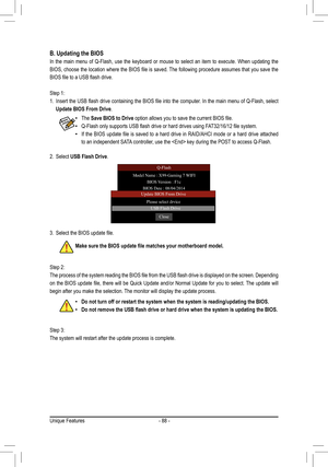 Page 88- 88 -
B. Updating the BIOS
In the main menu of Q-Flash, use the keyboard or mouse to select an item\
 to execute. When updating the 
BIOS,	choose	 the	location	 where	the	BIOS	 file	is	saved.	 The	following	 procedure	 assumes	that	you	save	 the	
BIOS	file	to	a	USB	flash	drive.
Step 1:
1.	 Insert	 the	USB	 flash	 drive	 containing	 the	BIOS	 file	into	 the	computer.	 In	the	 main	 menu	 of	Q-Flash,	 select	
Update BIOS From Drive.
2. Select USB Flash Drive.
 •The Save BIOS to Drive	option	allows	you	to...