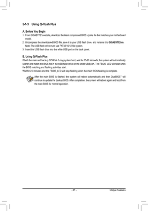 Page 91- 91 -
5-1-3 Using Q-Flash Plus
A. Before You Begin
1. From	GIGABYTE's	 website,	download	 the	latest	 compressed	 BIOS	update	 file	that	 matches	 your	motherboard 	
model.
2. Uncompress	the	downloaded	BIOS	file,	save	it	to	your	USB	flash	drive,	and	rename	it	to	GIGABYTE.bin. 
Note:	The	USB	flash	drive	must	use	FAT32/16/12	file	system.
3. Insert	the	USB	flash	drive	into	the	white	USB	port	on	the	back	panel.
B. Using Q-Flash Plus
If both the main and backup BIOS fail during system boot, wait for...