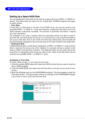 Page 1045-14
MS-7125 ATX Mainboard
Setting Up a Spare RAID Disk
You can designate a hard drive to be used as a spare drive for a RAID 1 or RAID 0+1
array2. The spare drive can take over for a failed disk. NVRAID supports two types
of spare drives:
• Free Disk
A free disk is a disk that is not part of any RAID array, but can be used by any
available RAID 1 or RAID 0+1 array that requires a particular disk when one of its
disks crashes or becomes unusable. The process is automatic and doesn’t require
any user...