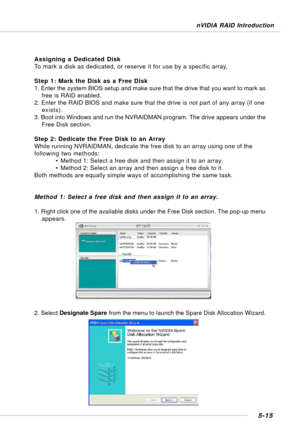 Page 1055-15
nVIDIA RAID Introduction
Assigning a Dedicated Disk
To mark a disk as dedicated, or reserve it for use by a specific array,
Step 1: Mark the Disk as a Free Disk
1. Enter the system BIOS setup and make sure that the drive that you want to mark as
free is RAID enabled.
2. Enter the RAID BIOS and make sure that the drive is not part of any array (if one
exists).
3. Boot into Windows and run the NVRAIDMAN program. The drive appears under the
Free Disk section.
Step 2: Dedicate the Free Disk to an Array...