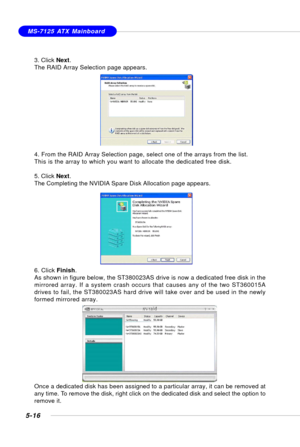 Page 1065-16
MS-7125 ATX Mainboard
3. Click Next.
The RAID Array Selection page appears.
4. From the RAID Array Selection page, select one of the arrays from the list.
This is the array to which you want to allocate the dedicated free disk.
5. Click Next.
The Completing the NVIDIA Spare Disk Allocation page appears.
6. Click Finish.
As shown in figure below, the ST380023AS drive is now a dedicated free disk in the
mirrored array. If a system crash occurs that causes any of the two ST360015A
drives to fail, the...