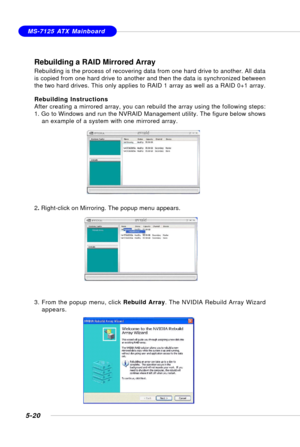 Page 1105-20
MS-7125 ATX Mainboard
Rebuilding a RAID Mirrored Array
Rebuilding is the process of recovering data from one hard drive to another. All data
is copied from one hard drive to another and then the data is synchronized between
the two hard drives. This only applies to RAID 1 array as well as a RAID 0+1 array.
Rebuilding Instructions
After creating a mirrored array, you can rebuild the array using the following steps:
1. Go to Windows and run the NVRAID Management utility. The figure below shows
an...