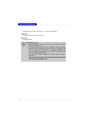 Page 121-4MS-7125 ATX Mainboard
†Supports boot from LAN, USB Device 1.1 & 2.0, and SATA HDD.
Dimension
†ATX Form Factor (30.4 cm X 24.4 cm)
Mounting
†9 mounting holesMSI Reminds You...
1.Now the nVidia nForce4 system driver is only available for Windows
2000 and Windows XP.
2.To create a bootable RAID volume for a Windows 2000 environment,
Microsoft’s Windows 2000 Service Pack 4 (SP4) is required. As the
end user cannot boot without SP4, a combination installation CD
must be created before attempting to install...