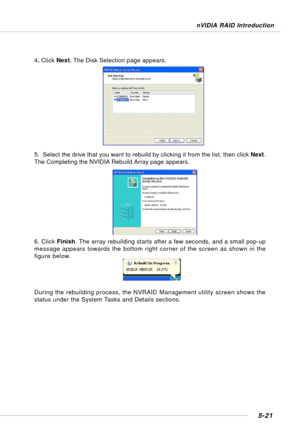 Page 1115-21
nVIDIA RAID Introduction
4. Click Next. The Disk Selection page appears.
5.  Select the drive that you want to rebuild by clicking it from the list, then click Next.
The Completing the NVIDIA Rebuild Array page appears.
6. Click Finish. The array rebuilding starts after a few seconds, and a small pop-up
message appears towards the bottom right corner of the screen as shown in the
figure below.
During the rebuilding process, the NVRAID Management utility screen shows the
status under the System Tasks...