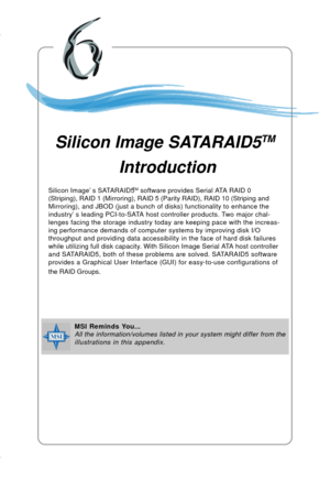 Page 1136-1
Silicon Image SATARAID5TM Introduction
Chapter 5. nVidia RAID In-
troduction
Silicon Image SATARAID5TM
 Introduction
MSI Reminds You...
All the information/volumes listed in your system might differ from the
illustrations in this appendix. Silicon Image’s SATARAID5
TM software provides Serial ATA RAID 0
(Striping), RAID 1 (Mirroring), RAID 5 (Parity RAID), RAID 10 (Striping and
Mirroring), and JBOD (just a bunch of disks) functionality to enhance the
industry’s leading PCI-to-SATA host controller...