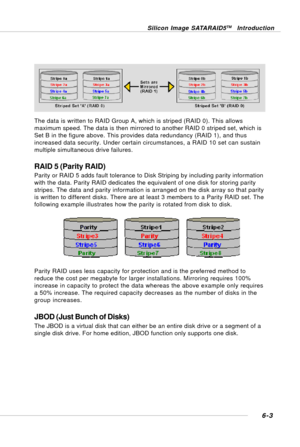 Page 1156-3
Silicon Image SATARAID5TM Introduction
The data is written to RAID Group A, which is striped (RAID 0). This allows
maximum speed. The data is then mirrored to another RAID 0 striped set, which is
Set B in the figure above. This provides data redundancy (RAID 1), and thus
increased data security. Under certain circumstances, a RAID 10 set can sustain
multiple simultaneous drive failures.
RAID 5 (Parity RAID)
Parity or RAID 5 adds fault tolerance to Disk Striping by including parity information
with...