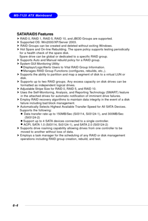 Page 1166-4
MS-7125 ATX Mainboard
SATARAID5 Features
h RAID 0, RAID 1, RAID 5, RAID 10, and JBOD Groups are supported.
h Supported OS: Win2000/XP/Server 2003.
h RAID Groups can be created and deleted without exiting Windows.
h Hot Spare and On-line Rebuilding. The spare policy supports testing periodically
   for a health check of the spare disk.
   Spare drive can be global or dedicated to a specific RAID group.
h Supports Auto and Manual rebuild policy for a RAID group.
h System GUI Monitoring Utility:...