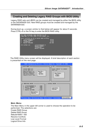 Page 1176-5
Silicon Image SATARAID5TM Introduction
Creating and Deleting Legacy RAID Groups with BIOS Utility
Legacy RAID sets and JBOD can be created and managed by either the BIOS utility
or the SATARAID5 GUI. New RAID groups must be created and managed by the
SATARAID5 GUI.
During boot up, a screen similar to that below will appear for about 5 seconds.
Press CTRL+S or the F4 key to enter the BIOS RAID utility.
The RAID Utility menu screen will be displayed. A brief description of each section
is presented on...