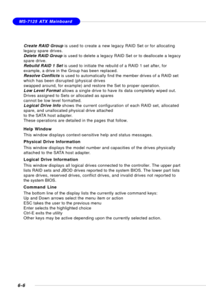 Page 1186-6
MS-7125 ATX Mainboard
Create RAID Group is used to create a new legacy RAID Set or for allocating
legacy spare drives.
Delete RAID Group is used to delete a legacy RAID Set or to deallocate a legacy
spare drive.
Rebuild RAID 1 Set is used to initiate the rebuild of a RAID 1 set after, for
example, a drive in the Group has been replaced.
Resolve Conflicts is used to automatically find the member drives of a RAID set
which has been disrupted (physical drives
swapped around, for example) and restore the...