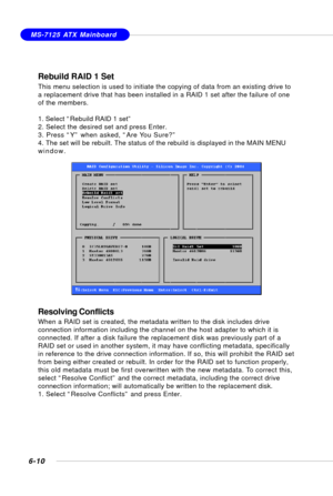 Page 1226-10
MS-7125 ATX Mainboard
Rebuild RAID 1 Set
This menu selection is used to initiate the copying of data from an existing drive to
a replacement drive that has been installed in a RAID 1 set after the failure of one
of the members.
1. Select “Rebuild RAID 1 set”
2. Select the desired set and press Enter.
3. Press “Y” when asked, “Are You Sure?”
4. The set will be rebuilt. The status of the rebuild is displayed in the MAIN MENU
window.
Resolving Conflicts
When a RAID set is created, the metadata written...
