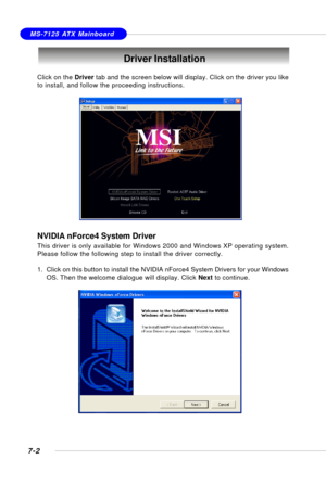 Page 1317-2
MS-7125 ATX Mainboard
Driver Installation
Click on the Driver tab and the screen below will display. Click on the driver you like
to install, and follow the proceeding instructions.
NVIDIA nForce4 System Driver
This driver is only available for Windows 2000 and Windows XP operating system.
Please follow the following step to install the driver correctly.
1. Click on this button to install the NVIDIA nForce4 System Drivers for your Windows
OS. Then the welcome dialogue will display. Click Next to...