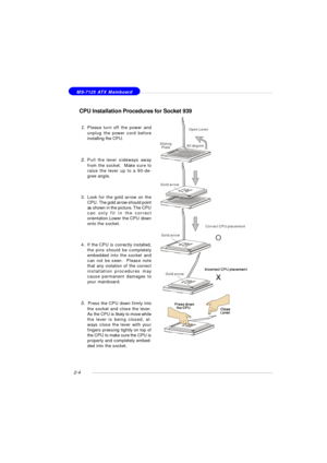 Page 182-4 MS-7125 ATX Mainboard
CPU Installation Procedures for Socket 939
1.Please turn off the power and
unplug the power cord before
installing the CPU.
2.Pull the lever sideways away
from the socket.  Make sure to
raise the lever up to a 90-de-
gree angle.
3.Look for the gold arrow on the
CPU. The gold arrow should point
as shown in the picture. The CPU
can only fit in the correct
orientation.Lower the CPU down
onto the socket.
4.If the CPU is correctly installed,
the pins should be completely
embedded...