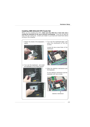 Page 192-5 Hardware SetupInstalling AMD Athlon64 CPU Cooler Set
When you are installing the CPU, make sure the CPU has a heat sink and a
cooling fan attached on the top to prevent overheating.  If you do not have the
heat sink and cooling fan, contact your dealer to purchase and install them before
turning on the computer.
1.Detach the shield of the backplate’s
paster.2.Turn over the mainboard,  and install
the backplate to the proper position.3.Turn over the mainboard again, and
place the mainboard on the...