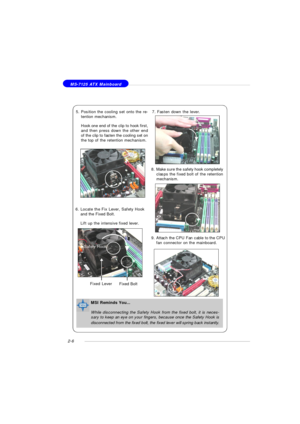 Page 202-6 MS-7125 ATX Mainboard
6.Locate the Fix Lever, Safety Hook
and the Fixed Bolt.
Lift up the intensive fixed lever. 5.Position the cooling set onto the re-
tention mechanism.
Hook one end of the clip to hook first,
and then press down the other end
of the clip to fasten the cooling set on
the top of the retention mechanism.7.Fasten down the lever.
8.Make sure the safety hook completely
clasps the fixed bolt of the retention
mechanism.Safety HookFixed Bolt Fixed Lever9.Attach the CPU Fan cable to the...