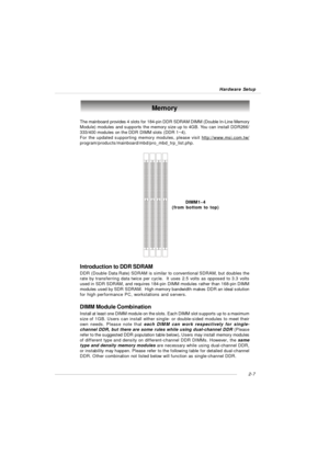 Page 212-7
Hardware Setup Memory
DIMM1~4
(from bottom to top)
The mainboard provides 4 slots for 184-pin DDR SDRAM DIMM (Double In-Line Memory
Module) modules and supports the memory size up to 4GB. You can install DDR266/
333/400 modules on the DDR DIMM slots (DDR 1~4).
For the updated supporting memory modules, please visit 
http://www.msi.com.tw/program/products/mainboard/mbd/pro_mbd_trp_list.php.
DIMM Module Combination
Install at least one DIMM module on the slots. Each DIMM slot supports up to a maximum...