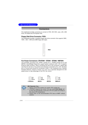 Page 302-16 MS-7125 ATX MainboardThe mainboard provides connectors to connect to FDD, IDE HDD, case, LAN, USB
Ports, IR module and CPU/System FAN.
Floppy Disk Drive Connector: FDD1
The mainboard provides a standard floppy disk drive connector that supports 360K,
720K, 1.2M, 1.44M and 2.88M floppy disk types.Connectors
FDD1Fan Power Connectors: CPUFAN1 / SFAN1 / SFAN2 / NBFAN1
The CPUFAN1 (processor fan), SFAN1 (system fan 1), SFAN2 (system fan 2) and
NBFAN1 (NorthBridge Chipset fan) support system cooling fan...