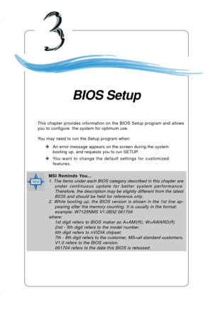 Page 423-1 BIOS Setup
Chapter 3. BIOS Setup
This chapter provides information on the BIOS Setup program and allows
you to configure  the system for optimum use.
You may need to run the Setup program when:
”An error message appears on the screen during the system
booting up, and requests you to run SETUP.
”You want to change the default settings for customized
features.
BIOS Setup
MSI Reminds You...
1. The items under each BIOS category described in this chapter are
under continuous update for better system...