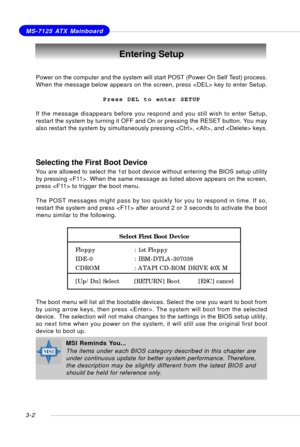 Page 433-2
MS-7125 ATX Mainboard
Entering Setup
Power on the computer and the system will start POST (Power On Self Test) process.
When the message below appears on the screen, press  key to enter Setup.
Press DEL to enter SETUP
If the message disappears before you respond and you still wish to enter Setup,
restart the system by turning it OFF and On or pressing the RESET button. You may
also restart the system by simultaneously pressing , , and  keys.
MSI Reminds You...
The items under each BIOS category...