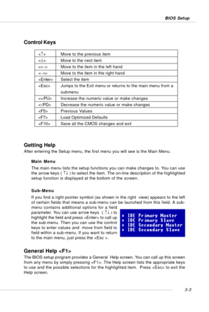 Page 443-3 BIOS Setup
Control Keys
Getting Help
After entering the Setup menu, the first menu you will see is the Main Menu.
Main Menu
The main menu lists the setup functions you can make changes to. You can use
the arrow keys ( ↑↓ ) to select the item. The on-line description of the highlighted
setup function is displayed at the bottom of the screen.
Sub-Menu
If you find a right pointer symbol (as shown in the right  view) appears to the left
of certain fields that means a sub-menu can be launched from this...