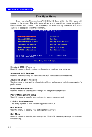 Page 453-4
MS-7125 ATX Mainboard
The Main Menu
Standard CMOS Features
Use this menu for basic system configurations, such as time, date etc.
Advanced BIOS Features
Use this menu to setup the items of AWARD
® special enhanced features.
Advanced Chipset Features
Use this menu to change the values in the chipset registers and optimize your system’s
performance.
Integrated Peripherals
Use this menu to specify your settings for integrated peripherals.
Power Management Setup
Use this menu to specify your settings for...