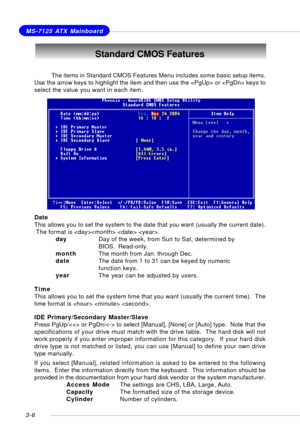 Page 473-6
MS-7125 ATX Mainboard
Standard CMOS Features
Date
This allows you to set the system to the date that you want (usually the current date).
 The format is   .
dayDay of the week, from Sun to Sat, determined by
BIOS.  Read-only.
monthThe month from Jan. through Dec.
dateThe date from 1 to 31 can be keyed by numeric
function keys.
yearThe year can be adjusted by users.
Time
This allows you to set the system time that you want (usually the current time).  The
time format is   .
IDE Primary/Secondary...