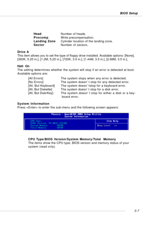 Page 483-7 BIOS Setup
HeadNumber of heads.
PrecompWrite precompensation.
Landing ZoneCylinder location of the landing zone.
SectorNumber of sectors.
Drive A
This item allows you to set the type of floppy drive installed. Available options: [None],
[360K, 5.25 in.], [1.2M, 5.25 in.], [720K, 3.5 in.], [1.44M, 3.5 in.], [2.88M, 3.5 in.].
Halt  On
The setting determines whether the system will stop if an error is detected at boot.
Available options are:
[All Errors]The system stops when any error is detected.
[No...