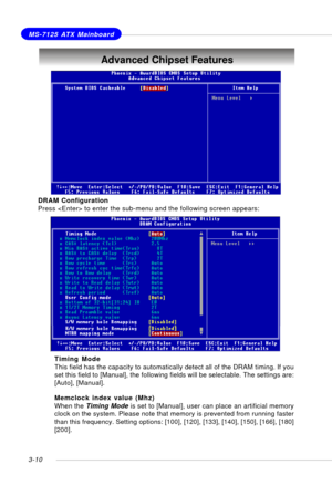 Page 513-10
MS-7125 ATX Mainboard
Advanced Chipset Features
DRAM Configuration
Press  to enter the sub-menu and the following screen appears:
Timing Mode
This field has the capacity to automatically detect all of the DRAM timing. If you
set this field to [Manual], the following fields will be selectable. The settings are:
[Auto], [Manual].
Memclock index value (Mhz)
When the Timing Mode is set to [Manual], user can place an artificial memory
clock on the system. Please note that memory is prevented from running...