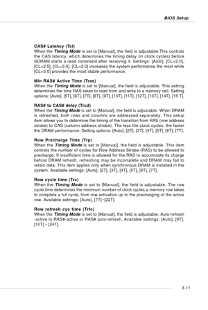 Page 523-11 BIOS Setup
CAS# Latency (Tcl)
When the Timing Mode is set to [Manual], the field is adjustable.This controls
the CAS latency, which determines the timing delay (in clock cycles) before
SDRAM starts a read command after receiving it. Settings: [Auto], [CL=2.0],
[CL=2.5], [CL=3.0]. [CL=2.0] increases the system performance the most while
[CL=3.0] provides the most stable performance.
Min RAS# Active Time (Tras)
When the Timing Mode is set to [Manual], the field is adjustable. This setting
determines...