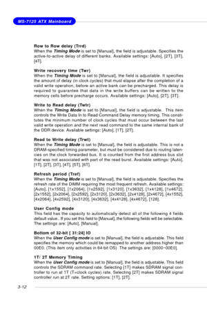 Page 533-12
MS-7125 ATX Mainboard
Row to Row delay (Trrd)
When the Timing Mode is set to [Manual], the field is adjustable. Specifies the
active-to-active delay of different banks. Available settings: [Auto], [2T], [3T],
[4T].
Write recovery time (Twr)
When the Timing Mode is set to [Manual], the field is adjustable. It specifies
the amount of delay (in clock cycles) that must elapse after the completion of a
valid write operation, before an active bank can be precharged. This delay is
required to guarantee...