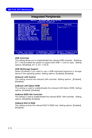 Page 553-14
MS-7125 ATX Mainboard
USB Controller
This setting allows you to enable/disable the onboard USB controller.  Selecting
[V1.1+V2.0] enables the system to support both USB 1.1 and 2.0 spec.  Setting
options: [Disabled], [V1.1], [V1.1+V2.0].
USB KB/Storage Support
Select [Enabled] if you need to use a USB-interfaced keyboard or storage
device in the operating system. Setting options: [Enabled], [Disabled].
Onboard LAN Control
This setting controls the onboard LAN controller. Setting options:...