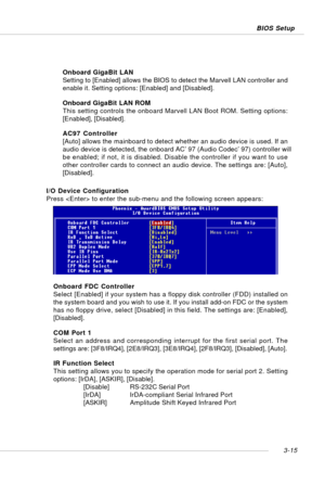 Page 563-15 BIOS Setup
I/O Device Configuration
Press  to enter the sub-menu and the following screen appears:Onboard GigaBit LAN
Setting to [Enabled] allows the BIOS to detect the Marvell LAN controller and
enable it. Setting options: [Enabled] and [Disabled].
Onboard GigaBit LAN ROM
This setting controls the onboard Marvell LAN Boot ROM. Setting options:
[Enabled], [Disabled].
AC97 Controller
[Auto] allows the mainboard to detect whether an audio device is used. If an
audio device is detected, the onboard...