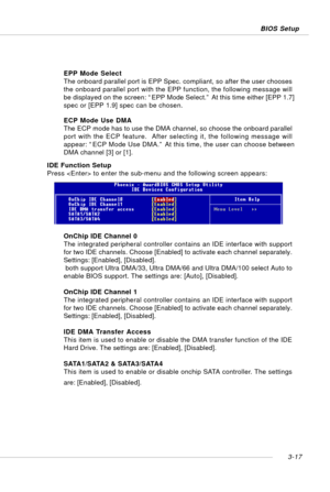 Page 583-17 BIOS Setup
IDE Function Setup
Press  to enter the sub-menu and the following screen appears:
OnChip IDE Channel 0
The integrated peripheral controller contains an IDE interface with support
for two IDE channels. Choose [Enabled] to activate each channel separately.
Settings: [Enabled], [Disabled].
 both support Ultra DMA/33, Ultra DMA/66 and Ultra DMA/100 select Auto to
enable BIOS support. The settings are: [Auto], [Disabled].
OnChip IDE Channel 1
The integrated peripheral controller contains an...