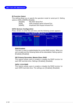 Page 593-18
MS-7125 ATX Mainboard
SATA Devices Configuration
Press  to enter the sub-menu and the following screen appears:
RAID Enabled
This item is used to enable/disable the onchip RAID function. When you
set to enable and the following fields will be selectabled. Setting options:
[Enabled], [Disabled].
IDE Primary/Secondary Master/Slave RAID
This feature allows users to enable or disable the RAID function for
each IDE hard disk drive. Settings: [Enabled], [Disabled].
SATA 1/2/3/4 RAID
This feature allows...